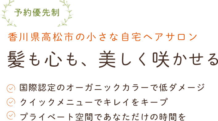 予約優先制香川県高松市の小さな自宅ヘアサロン髪も心も、美しく咲かせる国際認定を受けたオーガニックカラーで低ダメージなヘアカラー気軽に利用できるクイックメニューでキレイをキープほっと安らげるプライベート空間であなただけの時間を
